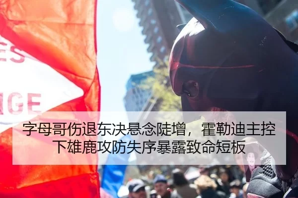 字母哥伤退东决悬念陡增，霍勒迪主控下雄鹿攻防失序暴露致命短板